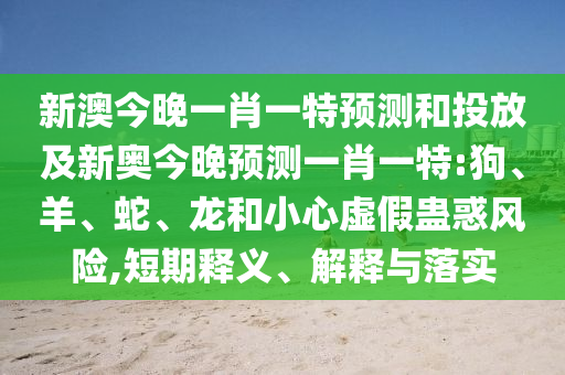 新澳今晚一肖一特預(yù)測(cè)和投放及新奧今晚預(yù)測(cè)一肖一特:狗、羊、蛇、龍和小心虛假蠱惑風(fēng)險(xiǎn),短期釋義、解釋與落實(shí)