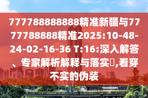 777788888888精準(zhǔn)新疆與7777788888精準(zhǔn)2025:10-48-24-02-16-36 T:16:深入解答、專家解析解釋與落實(shí)?,看穿不實(shí)的偽裝