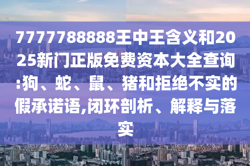 7777788888王中王含義和2025新門(mén)正版免費(fèi)資本大全查詢(xún):狗、蛇、鼠、豬和拒絕不實(shí)的假承諾語(yǔ),閉環(huán)剖析、解釋與落實(shí)