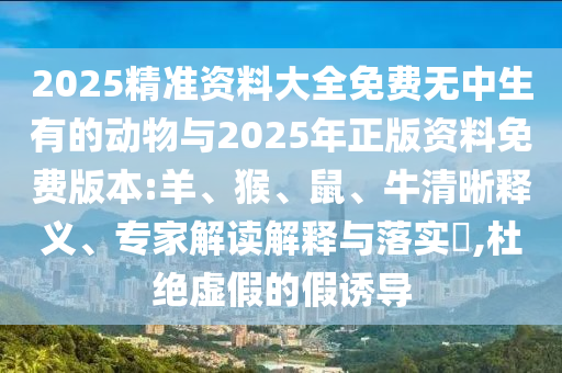 2025精準(zhǔn)資料大全免費(fèi)無(wú)中生有的動(dòng)物與2025年正版資料免費(fèi)版本:羊、猴、鼠、牛清晰釋義、專(zhuān)家解讀解釋與落實(shí)?,杜絕虛假的假誘導(dǎo)
