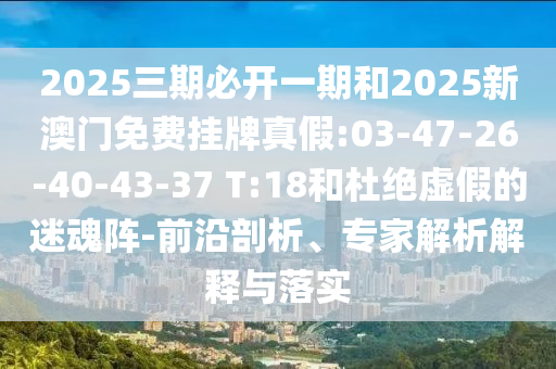 2025三期必開(kāi)一期和2025新澳門免費(fèi)掛牌真假:03-47-26-40-43-37 T:18和杜絕虛假的迷魂陣-前沿剖析、專家解析解釋與落實(shí)