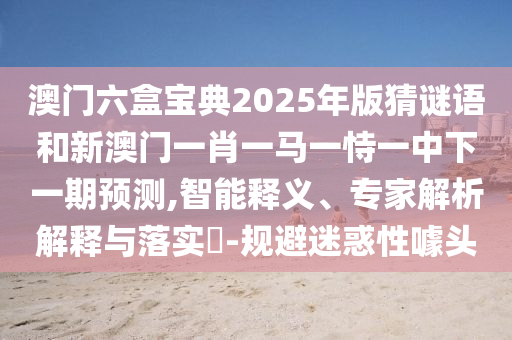 澳門六盒寶典2025年版猜謎語(yǔ)和新澳門一肖一馬一恃一中下一期預(yù)測(cè),智能釋義、專家解析解釋與落實(shí)?-規(guī)避迷惑性噱頭