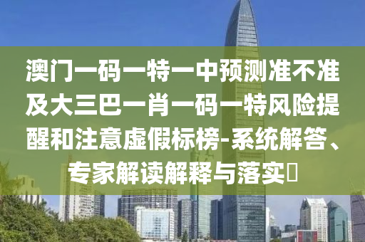 澳門一碼一特一中預(yù)測準(zhǔn)不準(zhǔn)及大三巴一肖一碼一特風(fēng)險提醒和注意虛假標(biāo)榜-系統(tǒng)解答、專家解讀解釋與落實?