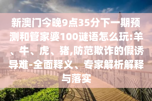 新澳門(mén)今晚9點(diǎn)35分下一期預(yù)測(cè)和管家婆100謎語(yǔ)怎么玩:羊、牛、虎、豬,防范欺詐的假誘導(dǎo)難-全面釋義、專(zhuān)家解析解釋與落實(shí)