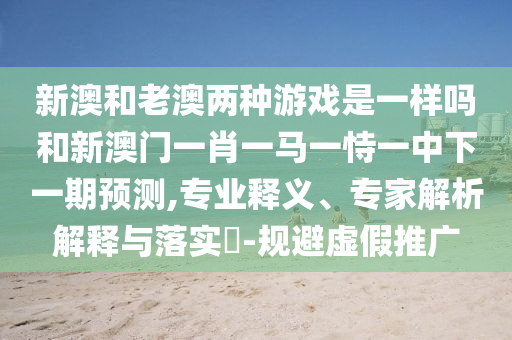 新澳和老澳兩種游戲是一樣嗎和新澳門一肖一馬一恃一中下一期預測,專業(yè)釋義、專家解析解釋與落實?-規(guī)避虛假推廣