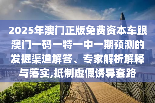 2025年澳門正版免費(fèi)資本車跟澳門一碼一特一中一期預(yù)測(cè)的發(fā)掘渠道解答、專家解析解釋與落實(shí),抵制虛假誘導(dǎo)套路