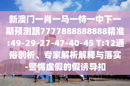 新澳門一肖一馬一恃一中下一期預測跟7777888888888精準:49-29-27-47-40-45 T:12通俗剖析、專家解析解釋與落實-警惕虛假的假誘導扣