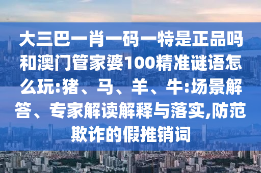 大三巴一肖一碼一特是正品嗎和澳門管家婆100精準(zhǔn)謎語怎么玩:豬、馬、羊、牛:場(chǎng)景解答、專家解讀解釋與落實(shí),防范欺詐的假推銷詞