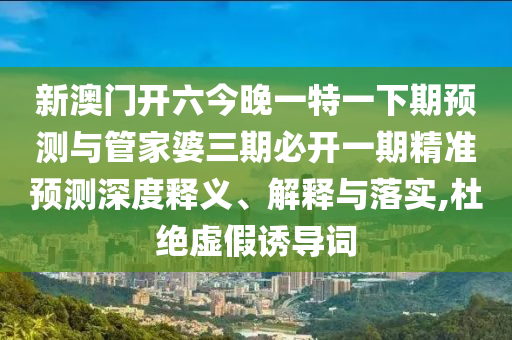 新澳門開六今晚一特一下期預(yù)測(cè)與管家婆三期必開一期精準(zhǔn)預(yù)測(cè)深度釋義、解釋與落實(shí),杜絕虛假誘導(dǎo)詞
