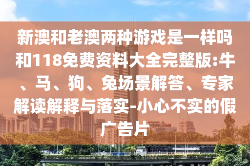 新澳和老澳兩種游戲是一樣嗎和118免費(fèi)資料大全完整版:牛、馬、狗、兔場(chǎng)景解答、專家解讀解釋與落實(shí)-小心不實(shí)的假廣告片