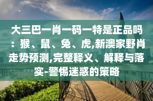 大三巴一肖一碼一特是正品嗎：猴、鼠、兔、虎,新澳家野肖走勢預(yù)測,完整釋義、解釋與落實-警惕迷惑的策略