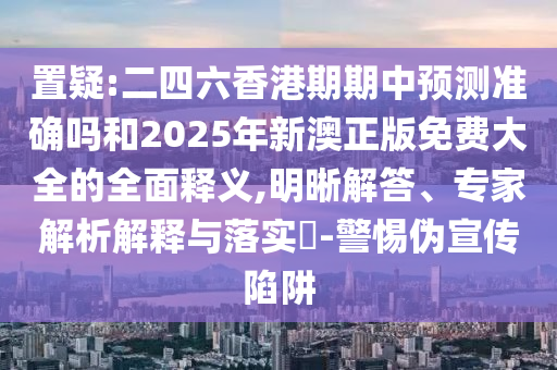 置疑:二四六香港期期中預(yù)測(cè)準(zhǔn)確嗎和2025年新澳正版免費(fèi)大全的全面釋義,明晰解答、專家解析解釋與落實(shí)?-警惕偽宣傳陷阱