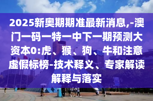 2025新奧期期準最新消息,-澳門一碼一特一中下一期預測大資本0:虎、猴、狗、牛和注意虛假標榜-技術釋義、專家解讀解釋與落實