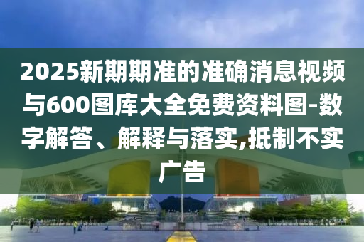 2025新期期準(zhǔn)的準(zhǔn)確消息視頻與600圖庫(kù)大全免費(fèi)資料圖-數(shù)字解答、解釋與落實(shí),抵制不實(shí)廣告