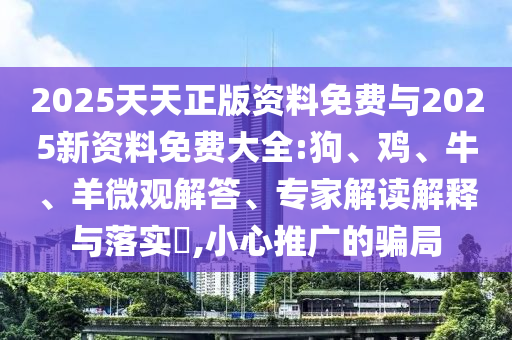 2025天天正版資料免費與2025新資料免費大全:狗、雞、牛、羊微觀解答、專家解讀解釋與落實?,小心推廣的騙局