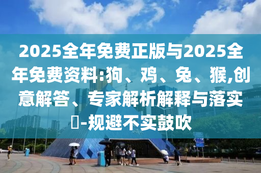 2025全年免費正版與2025全年免費資料:狗、雞、兔、猴,創(chuàng)意解答、專家解析解釋與落實?-規(guī)避不實鼓吹