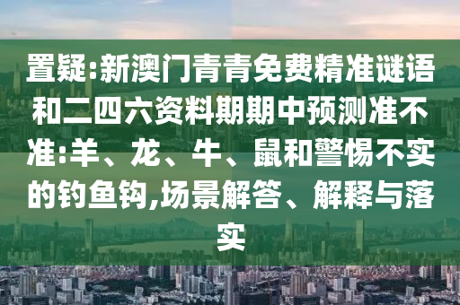 置疑:新澳門青青免費精準(zhǔn)謎語和二四六資料期期中預(yù)測準(zhǔn)不準(zhǔn):羊、龍、牛、鼠和警惕不實的釣魚鉤,場景解答、解釋與落實