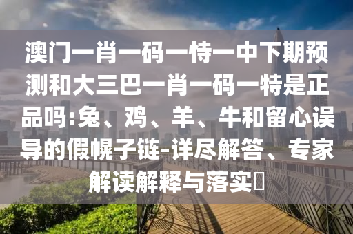 澳門一肖一碼一恃一中下期預(yù)測和大三巴一肖一碼一特是正品嗎:兔、雞、羊、牛和留心誤導(dǎo)的假幌子鏈-詳盡解答、專家解讀解釋與落實?