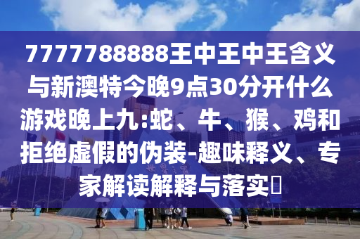 7777788888王中王中王含義與新澳特今晚9點30分開什么游戲晚上九:蛇、牛、猴、雞和拒絕虛假的偽裝-趣味釋義、專家解讀解釋與落實?
