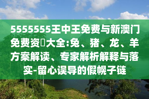 5555555王中王免費與新澳門免費資枓大全:兔、豬、龍、羊方案解讀、專家解析解釋與落實-留心誤導(dǎo)的假幌子鏈