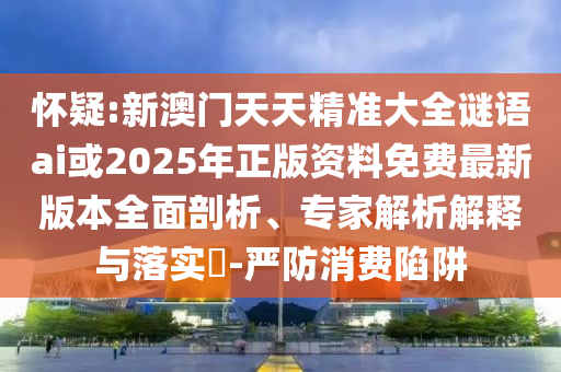 懷疑:新澳門天天精準大全謎語ai或2025年正版資料免費最新版本全面剖析、專家解析解釋與落實?-嚴防消費陷阱