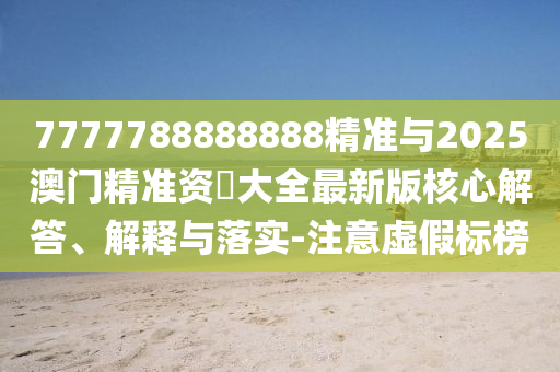 7777788888888精準與2025澳門精準資枓大全最新版核心解答、解釋與落實-注意虛假標榜