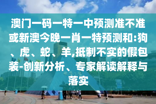 澳門一碼一特一中預(yù)測準(zhǔn)不準(zhǔn)或新澳今晚一肖一特預(yù)測和:狗、虎、蛇、羊,抵制不實(shí)的假包裝-創(chuàng)新分析、專家解讀解釋與落實(shí)