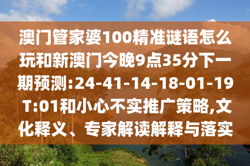 澳門管家婆100精準(zhǔn)謎語(yǔ)怎么玩和新澳門今晚9點(diǎn)35分下一期預(yù)測(cè):24-41-14-18-01-19 T:01和小心不實(shí)推廣策略,文化釋義、專家解讀解釋與落實(shí)