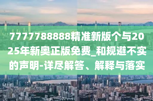 7777788888精準(zhǔn)新版?zhèn)€與2025年新奧正版免費(fèi)_和規(guī)避不實(shí)的聲明-詳盡解答、解釋與落實(shí)