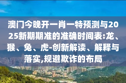 澳門今晚開(kāi)一肖一特預(yù)測(cè)與2025新期期準(zhǔn)的準(zhǔn)確時(shí)間表:龍、猴、兔、虎-創(chuàng)新解讀、解釋與落實(shí),規(guī)避欺詐的布局
