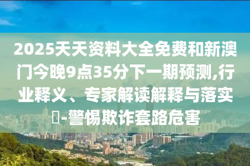 2025天天資料大全免費和新澳門今晚9點35分下一期預(yù)測,行業(yè)釋義、專家解讀解釋與落實?-警惕欺詐套路危害