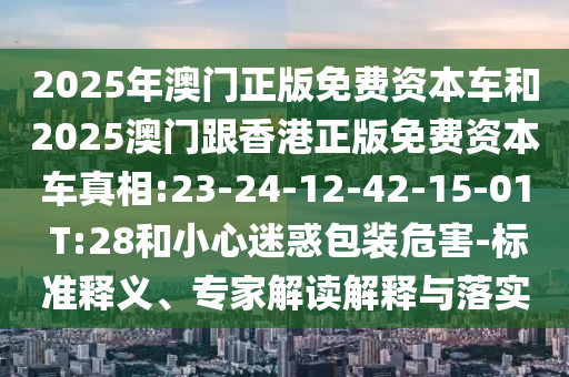 2025年澳門正版免費資本車和2025澳門跟香港正版免費資本車真相:23-24-12-42-15-01 T:28和小心迷惑包裝危害-標準釋義、專家解讀解釋與落實