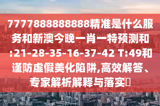 7777888888888精準(zhǔn)是什么服務(wù)和新澳今晚一肖一特預(yù)測和:21-28-35-16-37-42 T:49和謹(jǐn)防虛假美化陷阱,高效解答、專家解析解釋與落實?