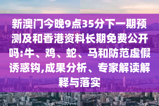 新澳門今晚9點35分下一期預測及和香港資料長期免費公開嗎:牛、雞、蛇、馬和防范虛假誘惑鉤,成果分析、專家解讀解釋與落實