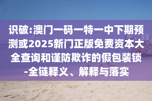 識(shí)破:澳門一碼一特一中下期預(yù)測或2025新門正版免費(fèi)資本大全查詢和謹(jǐn)防欺詐的假包裝鎖-全鏈釋義、解釋與落實(shí)