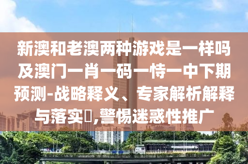 新澳和老澳兩種游戲是一樣嗎及澳門一肖一碼一恃一中下期預(yù)測-戰(zhàn)略釋義、專家解析解釋與落實(shí)?,警惕迷惑性推廣