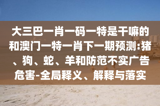 大三巴一肖一碼一特是干嘛的和澳門一特一肖下一期預(yù)測:豬、狗、蛇、羊和防范不實(shí)廣告危害-全局釋義、解釋與落實(shí)