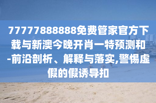 77777888888免費管家官方下載與新澳今晚開肖一特預(yù)測和-前沿剖析、解釋與落實,警惕虛假的假誘導(dǎo)扣
