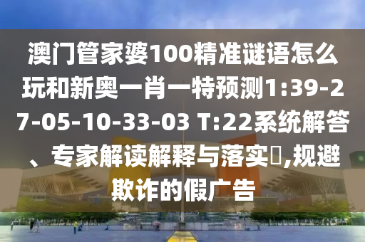 澳門管家婆100精準(zhǔn)謎語怎么玩和新奧一肖一特預(yù)測1:39-27-05-10-33-03 T:22系統(tǒng)解答、專家解讀解釋與落實(shí)?,規(guī)避欺詐的假廣告
