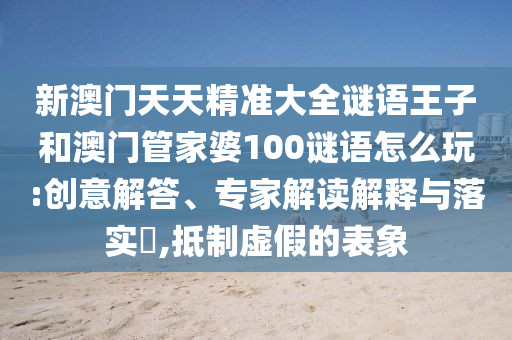 新澳門天天精準(zhǔn)大全謎語王子和澳門管家婆100謎語怎么玩:創(chuàng)意解答、專家解讀解釋與落實(shí)?,抵制虛假的表象