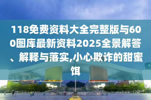 118免費(fèi)資料大全完整版與600圖庫最新資料2025全景解答、解釋與落實(shí),小心欺詐的甜蜜餌