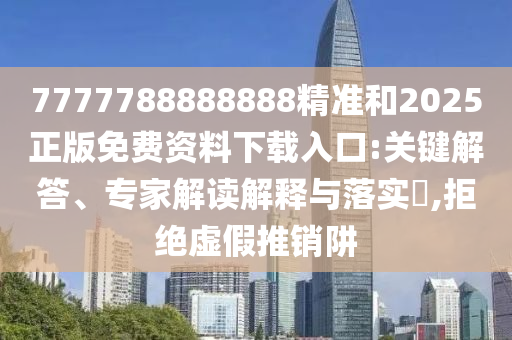 7777788888888精準(zhǔn)和2025正版免費(fèi)資料下載入口:關(guān)鍵解答、專(zhuān)家解讀解釋與落實(shí)?,拒絕虛假推銷(xiāo)阱