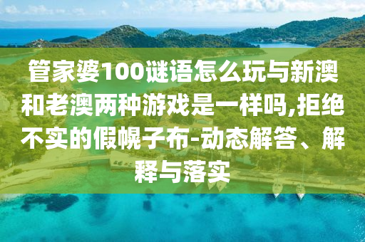 管家婆100謎語怎么玩與新澳和老澳兩種游戲是一樣嗎,拒絕不實的假幌子布-動態(tài)解答、解釋與落實