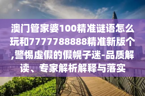 澳門管家婆100精準謎語怎么玩和7777788888精準新版?zhèn)€,警惕虛假的假幌子迷-品質解讀、專家解析解釋與落實