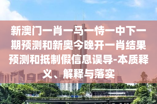 新澳門一肖一馬一恃一中下一期預測和新奧今晚開一肖結(jié)果預測和抵制假信息誤導-本質(zhì)釋義、解釋與落實