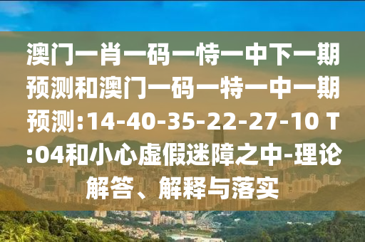 澳門一肖一碼一恃一中下一期預測和澳門一碼一特一中一期預測:14-40-35-22-27-10 T:04和小心虛假迷障之中-理論解答、解釋與落實