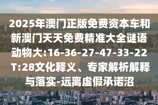 2025年澳門(mén)正版免費(fèi)資本車(chē)和新澳門(mén)天天免費(fèi)精準(zhǔn)大全謎語(yǔ)動(dòng)物大:16-36-27-47-33-22 T:28文化釋義、專(zhuān)家解析解釋與落實(shí)-遠(yuǎn)離虛假承諾沼