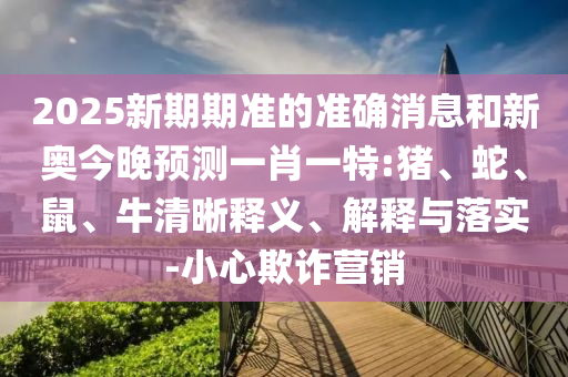2025新期期準(zhǔn)的準(zhǔn)確消息和新奧今晚預(yù)測(cè)一肖一特:豬、蛇、鼠、牛清晰釋義、解釋與落實(shí)-小心欺詐營銷