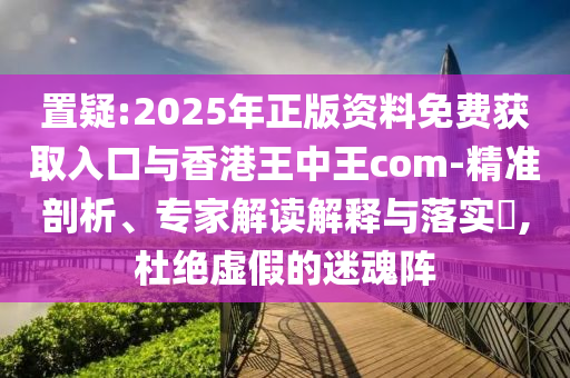 置疑:2025年正版資料免費(fèi)獲取入口與香港王中王com-精準(zhǔn)剖析、專家解讀解釋與落實(shí)?,杜絕虛假的迷魂陣