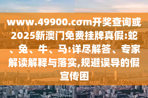 www.49900.cσm開獎(jiǎng)查詢或2025新澳門免費(fèi)掛牌真假:蛇、兔、牛、馬:詳盡解答、專家解讀解釋與落實(shí),規(guī)避誤導(dǎo)的假宣傳困